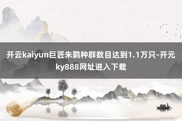 开云kaiyun巨匠朱鹮种群数目达到1.1万只-开元ky888网址进入下载