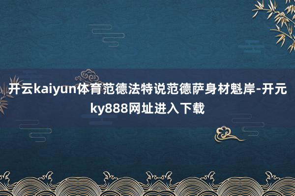 开云kaiyun体育范德法特说范德萨身材魁岸-开元ky888网址进入下载