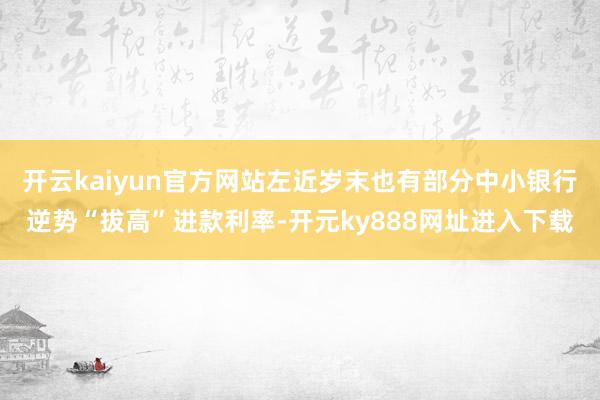 开云kaiyun官方网站左近岁末也有部分中小银行逆势“拔高”进款利率-开元ky888网址进入下载