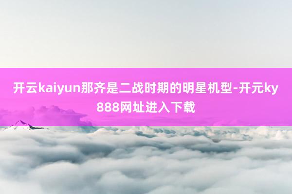 开云kaiyun那齐是二战时期的明星机型-开元ky888网址进入下载