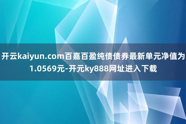 开云kaiyun.com百嘉百盈纯债债券最新单元净值为1.0569元-开元ky888网址进入下载