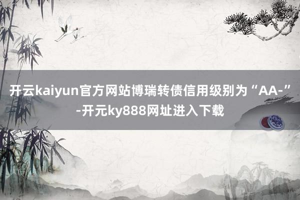 开云kaiyun官方网站博瑞转债信用级别为“AA-”-开元ky888网址进入下载