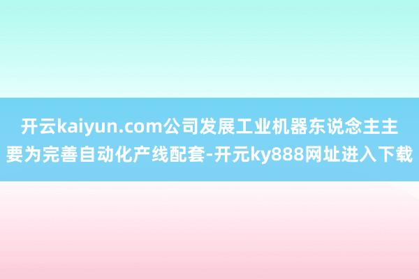 开云kaiyun.com公司发展工业机器东说念主主要为完善自动化产线配套-开元ky888网址进入下载