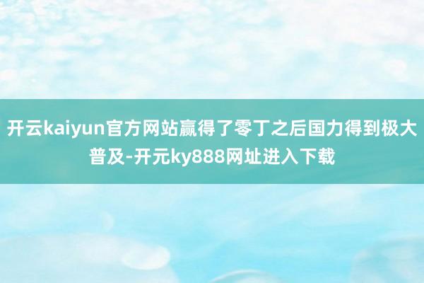 开云kaiyun官方网站赢得了零丁之后国力得到极大普及-开元ky888网址进入下载