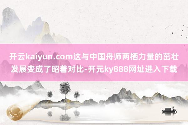 开云kaiyun.com这与中国舟师两栖力量的茁壮发展变成了昭着对比-开元ky888网址进入下载