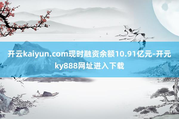 开云kaiyun.com现时融资余额10.91亿元-开元ky888网址进入下载
