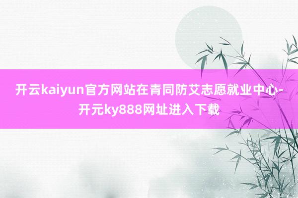 开云kaiyun官方网站　　在青同防艾志愿就业中心-开元ky888网址进入下载