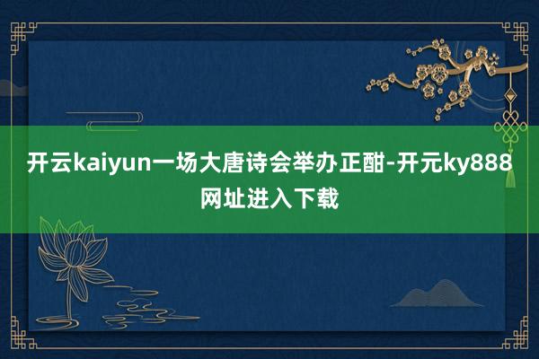 开云kaiyun一场大唐诗会举办正酣-开元ky888网址进入下载