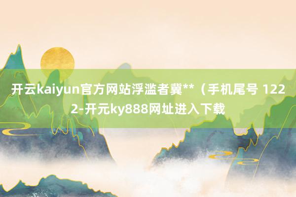 开云kaiyun官方网站浮滥者冀**（手机尾号 1222-开元ky888网址进入下载