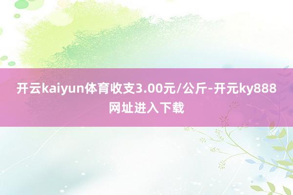 开云kaiyun体育收支3.00元/公斤-开元ky888网址进入下载