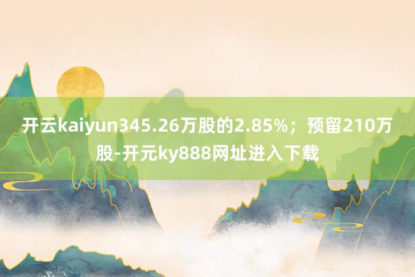 开云kaiyun345.26万股的2.85%；预留210万股-开元ky888网址进入下载