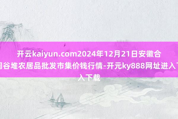 开云kaiyun.com2024年12月21日安徽合肥周谷堆农居品批发市集价钱行情-开元ky888网址进入下载