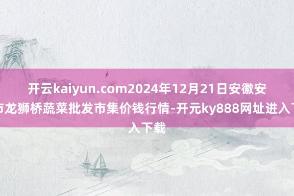 开云kaiyun.com2024年12月21日安徽安庆市龙狮桥蔬菜批发市集价钱行情-开元ky888网址进入下载
