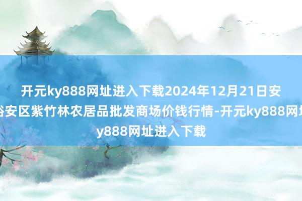 开元ky888网址进入下载2024年12月21日安徽六安市裕安区紫竹林农居品批发商场价钱行情-开元ky888网址进入下载