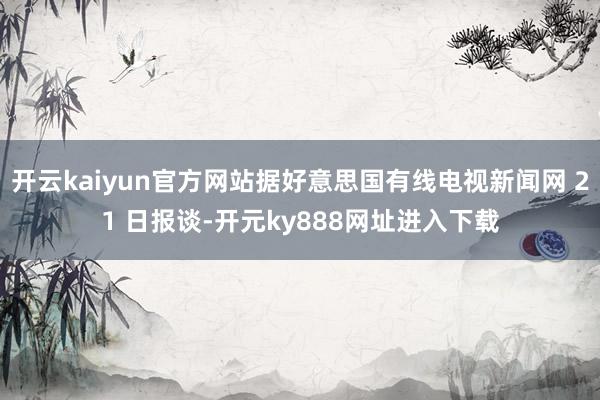 开云kaiyun官方网站据好意思国有线电视新闻网 21 日报谈-开元ky888网址进入下载
