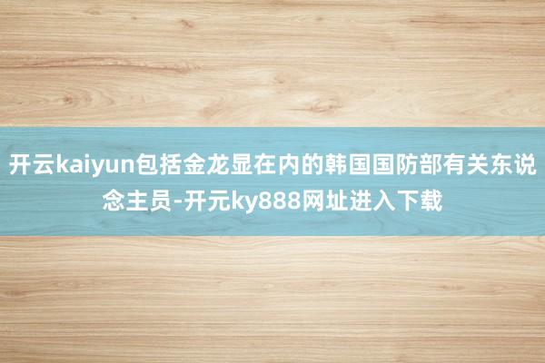 开云kaiyun包括金龙显在内的韩国国防部有关东说念主员-开元ky888网址进入下载