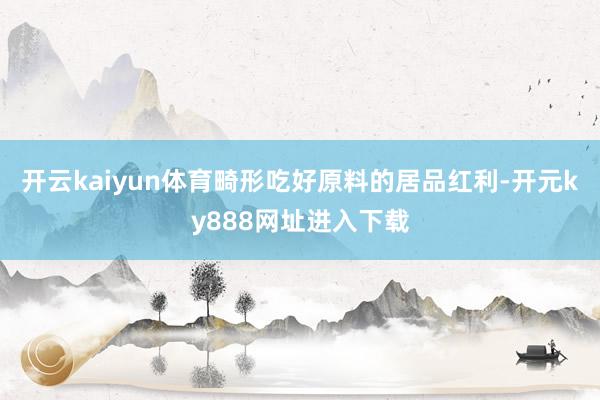 开云kaiyun体育畸形吃好原料的居品红利-开元ky888网址进入下载