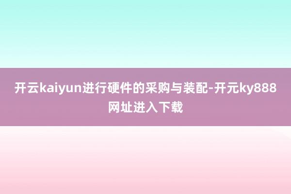 开云kaiyun进行硬件的采购与装配-开元ky888网址进入下载