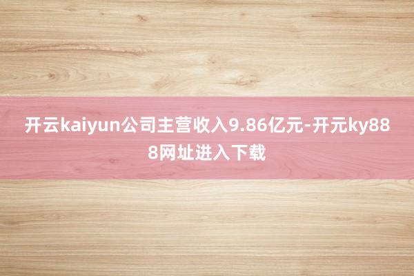 开云kaiyun公司主营收入9.86亿元-开元ky888网址进入下载