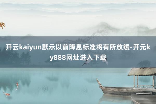 开云kaiyun默示以前降息标准将有所放缓-开元ky888网址进入下载