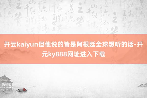 开云kaiyun但他说的皆是阿根廷全球想听的话-开元ky888网址进入下载