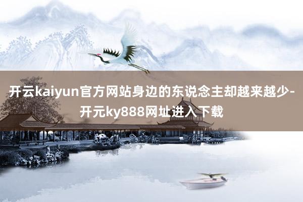 开云kaiyun官方网站身边的东说念主却越来越少-开元ky888网址进入下载