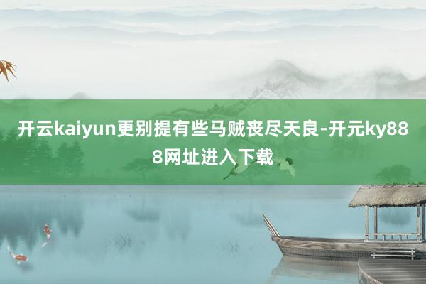 开云kaiyun更别提有些马贼丧尽天良-开元ky888网址进入下载