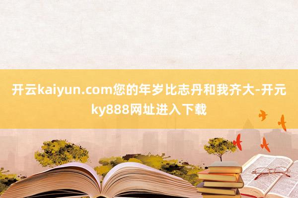 开云kaiyun.com您的年岁比志丹和我齐大-开元ky888网址进入下载