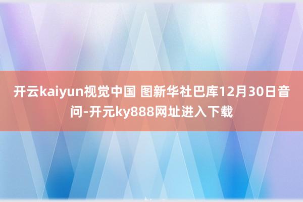 开云kaiyun视觉中国 图新华社巴库12月30日音问-开元ky888网址进入下载