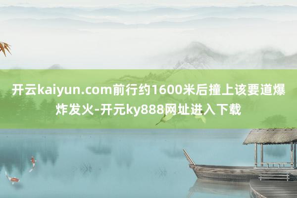 开云kaiyun.com前行约1600米后撞上该要道爆炸发火-开元ky888网址进入下载