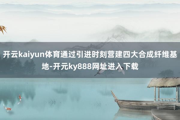 开云kaiyun体育通过引进时刻营建四大合成纤维基地-开元ky888网址进入下载