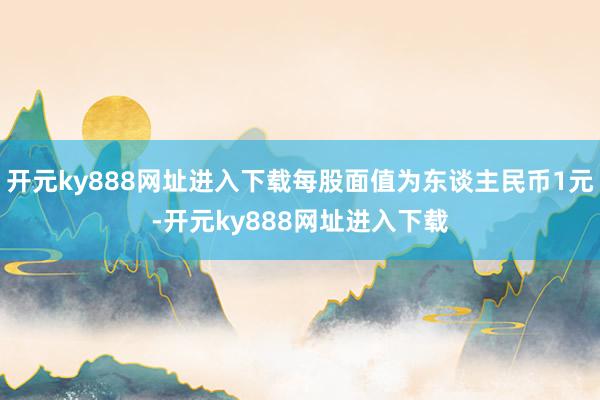 开元ky888网址进入下载每股面值为东谈主民币1元-开元ky888网址进入下载