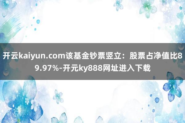 开云kaiyun.com该基金钞票竖立：股票占净值比89.97%-开元ky888网址进入下载