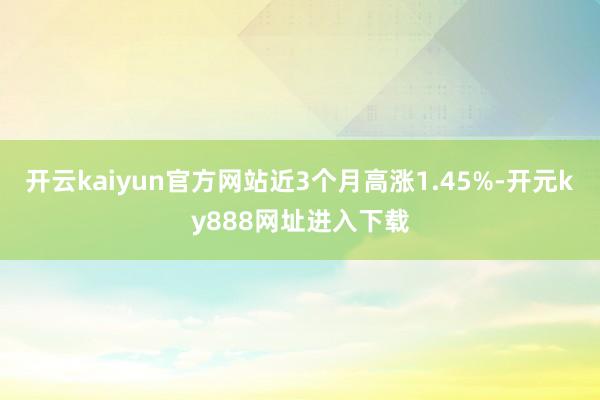 开云kaiyun官方网站近3个月高涨1.45%-开元ky888网址进入下载