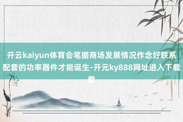 开云kaiyun体育会笔据商场发展情况作念好联系配套的功率器件才能诞生-开元ky888网址进入下载