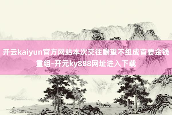 开云kaiyun官方网站本次交往瞻望不组成首要金钱重组-开元ky888网址进入下载