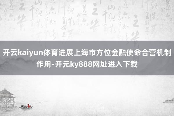 开云kaiyun体育进展上海市方位金融使命合营机制作用-开元ky888网址进入下载