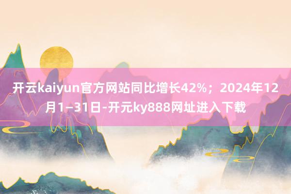 开云kaiyun官方网站同比增长42%；2024年12月1—31日-开元ky888网址进入下载