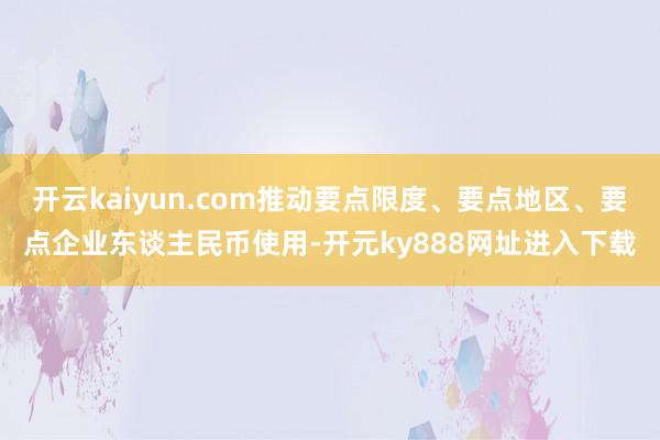 开云kaiyun.com推动要点限度、要点地区、要点企业东谈主民币使用-开元ky888网址进入下载