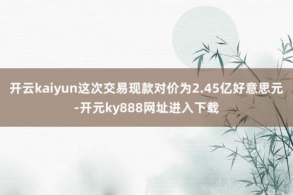 开云kaiyun这次交易现款对价为2.45亿好意思元-开元ky888网址进入下载