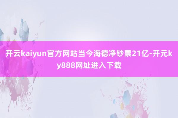 开云kaiyun官方网站当今海德净钞票21亿-开元ky888网址进入下载