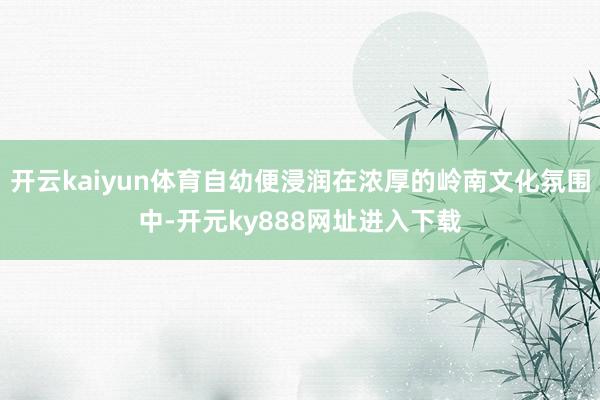 开云kaiyun体育自幼便浸润在浓厚的岭南文化氛围中-开元ky888网址进入下载