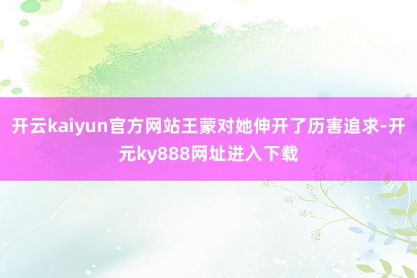 开云kaiyun官方网站王蒙对她伸开了历害追求-开元ky888网址进入下载