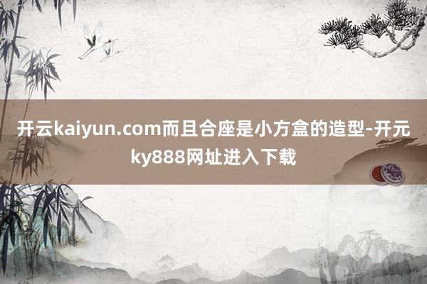 开云kaiyun.com而且合座是小方盒的造型-开元ky888网址进入下载