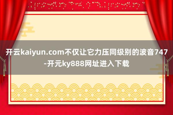 开云kaiyun.com不仅让它力压同级别的波音747-开元ky888网址进入下载