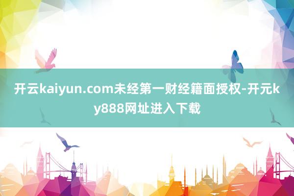 开云kaiyun.com未经第一财经籍面授权-开元ky888网址进入下载