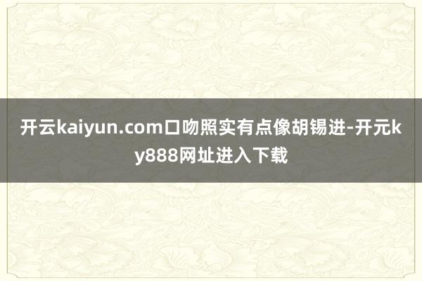 开云kaiyun.com口吻照实有点像胡锡进-开元ky888网址进入下载