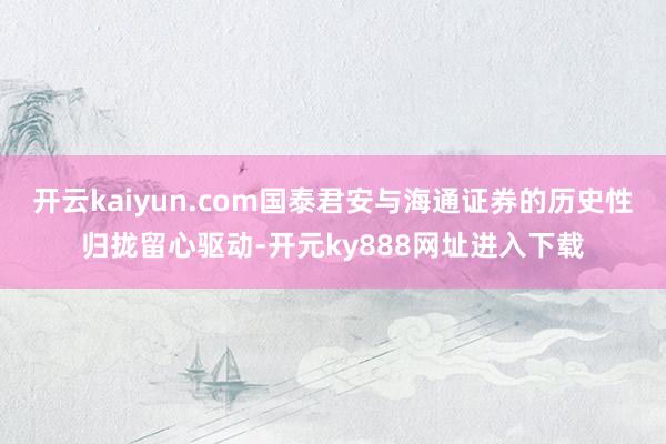 开云kaiyun.com国泰君安与海通证券的历史性归拢留心驱动-开元ky888网址进入下载
