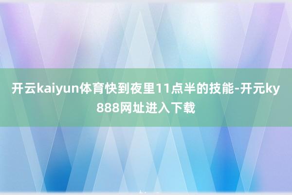 开云kaiyun体育快到夜里11点半的技能-开元ky888网址进入下载