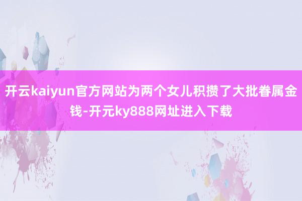 开云kaiyun官方网站为两个女儿积攒了大批眷属金钱-开元ky888网址进入下载